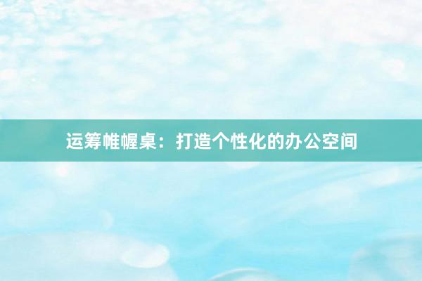 运筹帷幄桌：打造个性化的办公空间