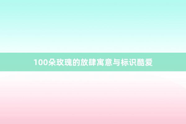 100朵玫瑰的放肆寓意与标识酷爱