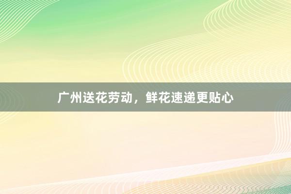 广州送花劳动，鲜花速递更贴心